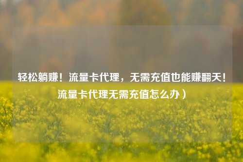 轻松躺赚！流量卡代理，无需充值也能赚翻天！流量卡代理无需充值怎么办）