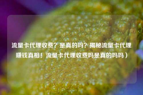 流量卡代理收费？是真的吗？揭秘流量卡代理赚钱真相！流量卡代理收费吗是真的吗吗）
